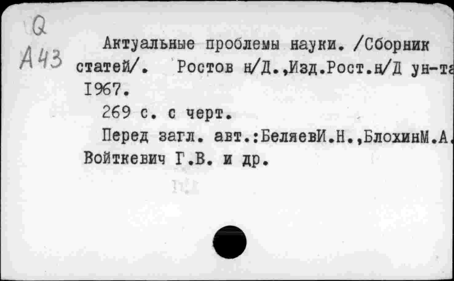 ﻿Актуальные проблемы науки. /Сборник статей/. Ростов н/Д.»Изд.Рост.д/Д ун-тг 1967.
269 с. с черт.
Перед загл. авт.:БеляевИ.Н.»БлохинМ.А, Войткевич Г.В. и др.